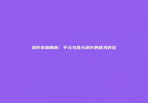 茶叶价格解析：千元与百元茶叶的优劣对比