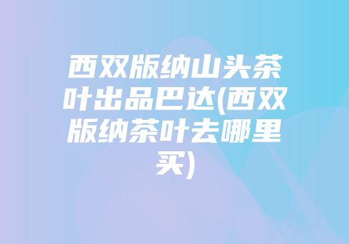 西双版纳山头茶叶出品巴达(西双版纳茶叶去哪里买)