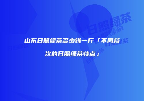 山东日照绿茶多少钱一斤「不同档次的日照绿茶特点」