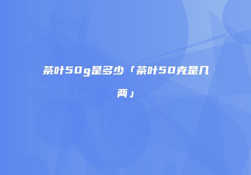 茶叶50g是多少「茶叶50克是几两」