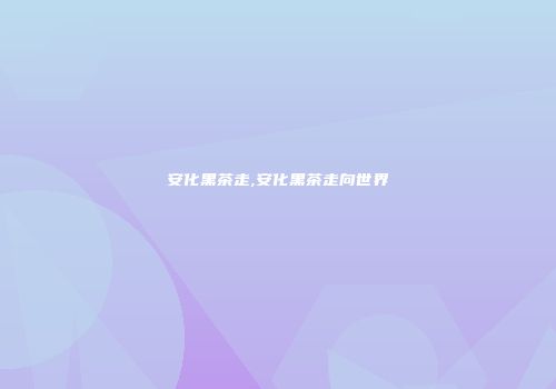 安化黑茶走,安化黑茶走向世界