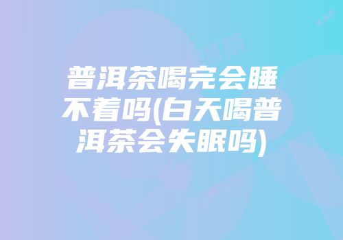 普洱茶喝完会睡不着吗(白天喝普洱茶会失眠吗)