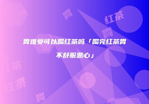 胃难受可以喝红茶吗「喝完红茶胃不舒服恶心」