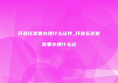 开茶庄需要办理什么证件_开音乐茶室需要办理什么证