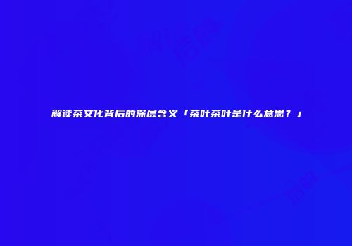 解读茶文化背后的深层含义「茶叶茶叶是什么意思？」