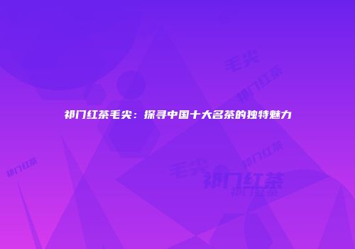 祁门红茶毛尖：探寻中国十大名茶的独特魅力