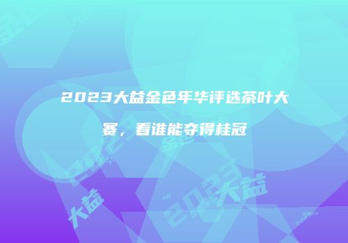 2023大益金色年华评选茶叶大赛，看谁能夺得桂冠