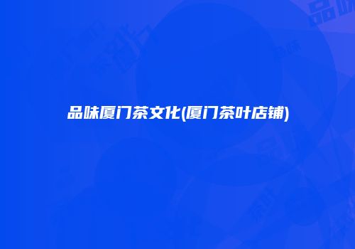 品味厦门茶文化(厦门茶叶店铺)