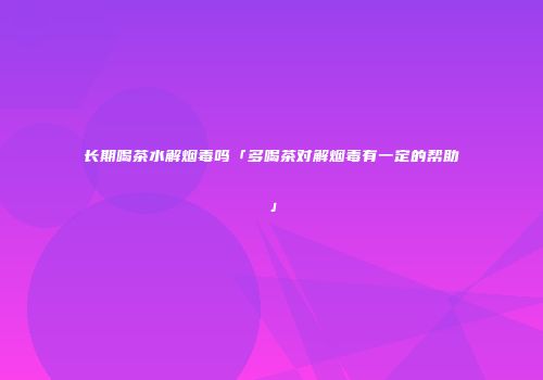 长期喝茶水解烟毒吗「多喝茶对解烟毒有一定的帮助」