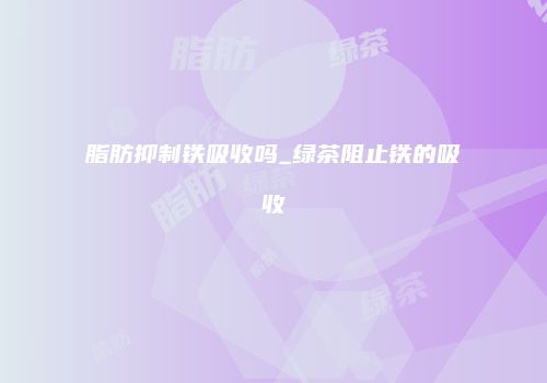 脂肪抑制铁吸收吗_绿茶阻止铁的吸收