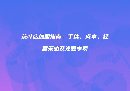 茶叶店加盟指南：手续、成本、经营策略及注意事项
