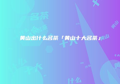 黄山出什么名茶「黄山十大名茶」