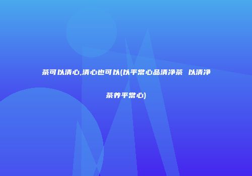 茶可以清心,清心也可以(以平常心品清净茶 以清净茶养平常心)