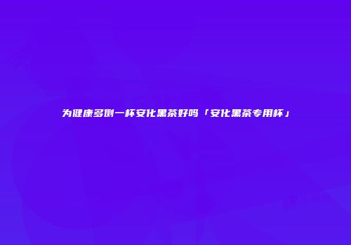 为健康多倒一杯安化黑茶好吗「安化黑茶专用杯」