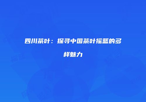四川茶叶：探寻中国茶叶摇篮的多样魅力