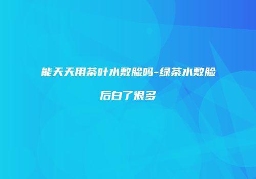 能天天用茶叶水敷脸吗-绿茶水敷脸后白了很多