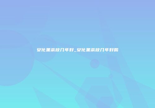 安化黑茶放几年好_安化黑茶放几年好喝