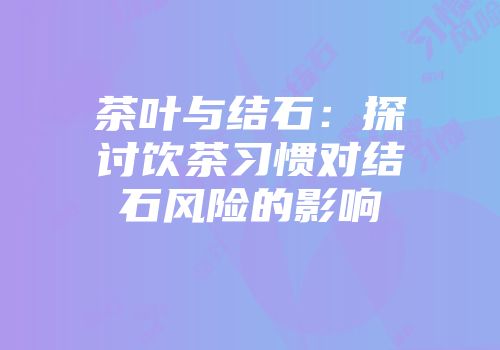 茶叶与结石：探讨饮茶习惯对结石风险的影响