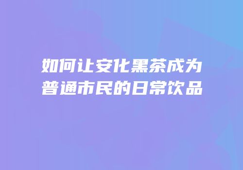 如何让安化黑茶成为普通市民的日常饮品
