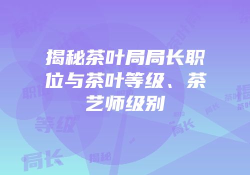 揭秘茶叶局局长职位与茶叶等级、茶艺师级别