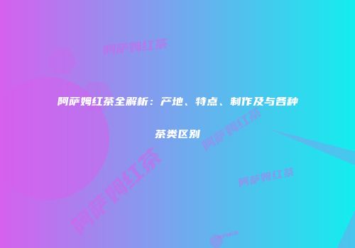 阿萨姆红茶全解析：产地、特点、制作及与各种茶类区别