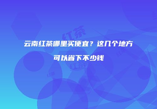 云南红茶哪里买便宜？这几个地方可以省下不少钱