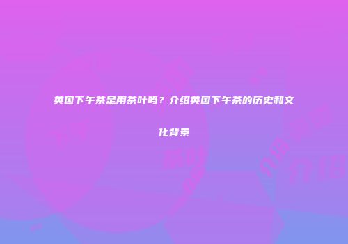 英国下午茶是用茶叶吗？介绍英国下午茶的历史和文化背景