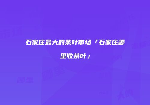石家庄最大的茶叶市场「石家庄哪里收茶叶」