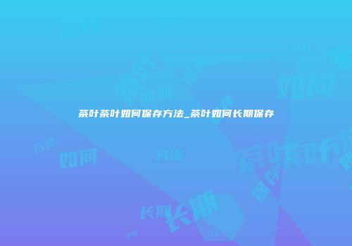 茶叶茶叶如何保存方法_茶叶如何长期保存