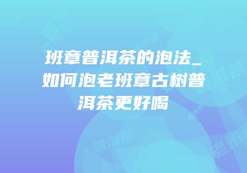 班章普洱茶的泡法_如何泡老班章古树普洱茶更好喝