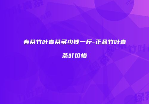 春茶竹叶青茶多少钱一斤-正品竹叶青茶叶价格