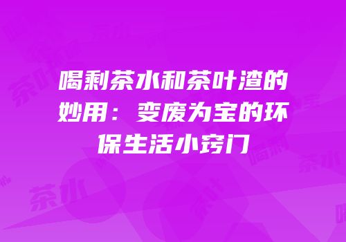 喝剩茶水和茶叶渣的妙用：变废为宝的环保生活小窍门