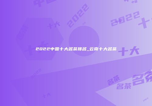 2022中国十大名茶排名_云南十大名茶