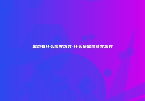 黑茶有什么保健功效-什么是黑茶及其功效