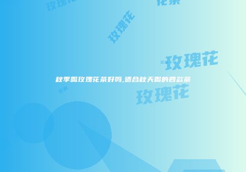 秋季喝玫瑰花茶好吗,适合秋天喝的四款茶