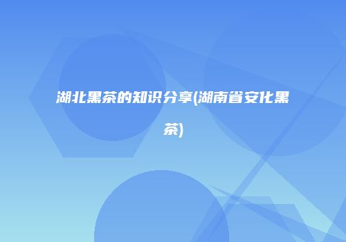 湖北黑茶的知识分享(湖南省安化黑茶)