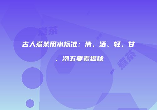 古人煮茶用水标准：清、活、轻、甘、冽五要素揭秘