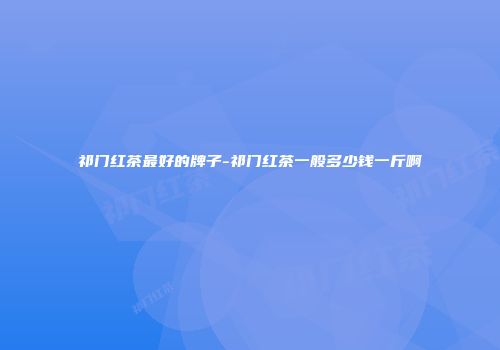 祁门红茶最好的牌子-祁门红茶一般多少钱一斤啊