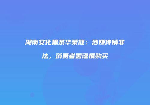 湖南安化黑茶华莱健：涉嫌传销非法，消费者需谨慎购买