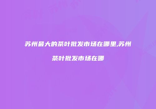 苏州最大的茶叶批发市场在哪里,苏州茶叶批发市场在哪