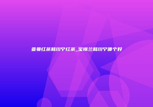 亚曼红茶和川宁红茶_宝锡兰和川宁哪个好