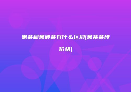 黑茶和黑砖茶有什么区别(黑茶茶砖价格)