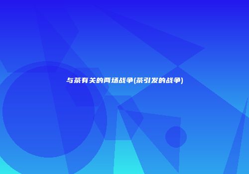 与茶有关的两场战争(茶引发的战争)