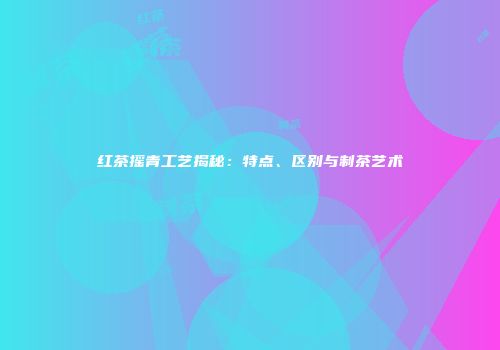 红茶摇青工艺揭秘：特点、区别与制茶艺术