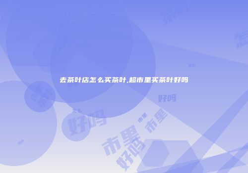 去茶叶店怎么买茶叶,超市里买茶叶好吗
