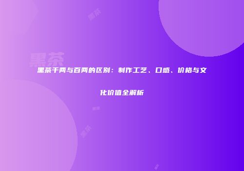 黑茶千两与百两的区别：制作工艺、口感、价格与文化价值全解析