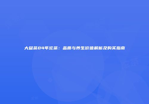 大益茶04年沱茶：品质与养生价值解析及购买指南
