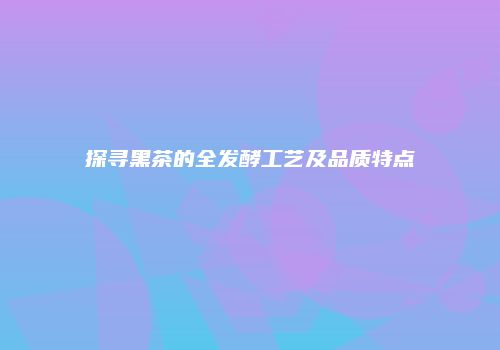 探寻黑茶的全发酵工艺及品质特点