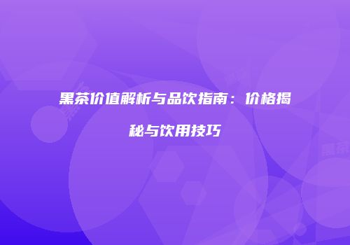 黑茶价值解析与品饮指南：价格揭秘与饮用技巧