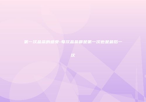 第一次品茶的感受-每次品茶都是第一次也是最后一次